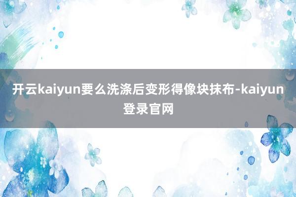 开云kaiyun要么洗涤后变形得像块抹布-kaiyun登录官网