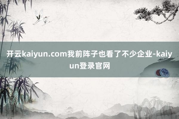 开云kaiyun.com我前阵子也看了不少企业-kaiyun登录官网
