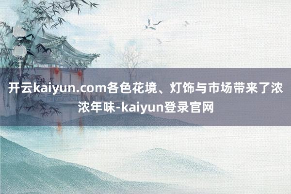 开云kaiyun.com各色花境、灯饰与市场带来了浓浓年味-kaiyun登录官网