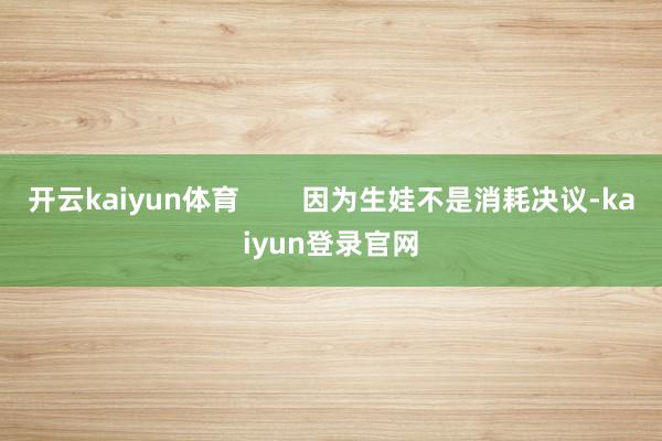 开云kaiyun体育        因为生娃不是消耗决议-kaiyun登录官网