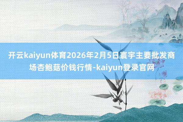 开云kaiyun体育2026年2月5日寰宇主要批发商场杏鲍菇价钱行情-kaiyun登录官网