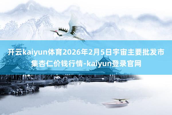 开云kaiyun体育2026年2月5日宇宙主要批发市集杏仁价钱行情-kaiyun登录官网
