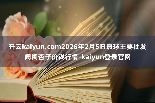 开云kaiyun.com2026年2月5日寰球主要批发阛阓杏子价钱行情-kaiyun登录官网