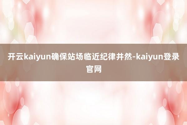 开云kaiyun确保站场临近纪律井然-kaiyun登录官网
